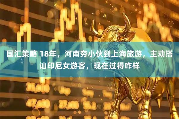 国汇策略 18年，河南穷小伙到上海旅游，主动搭讪印尼女游客，现在过得咋样