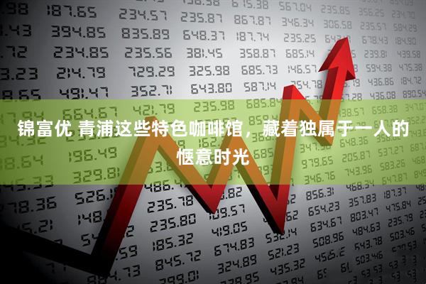 锦富优 青浦这些特色咖啡馆，藏着独属于一人的惬意时光