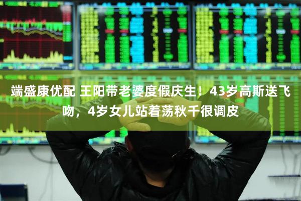 端盛康优配 王阳带老婆度假庆生！43岁高斯送飞吻，4岁女儿站着荡秋千很调皮