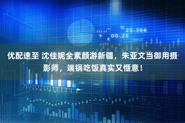优配速至 沈佳妮全素颜游新疆，朱亚文当御用摄影师，端锅吃饭真实又惬意！