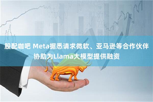 股配咖吧 Meta据悉请求微软、亚马逊等合作伙伴协助为Llama大模型提供融资