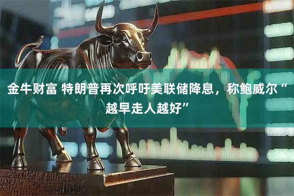 金牛财富 特朗普再次呼吁美联储降息，称鲍威尔“越早走人越好”