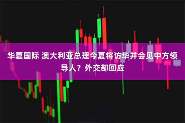 华夏国际 澳大利亚总理今夏将访华并会见中方领导人？外交部回应