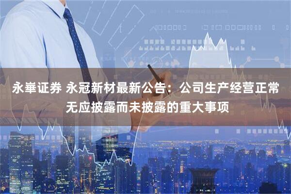 永崋证券 永冠新材最新公告：公司生产经营正常 无应披露而未披露的重大事项