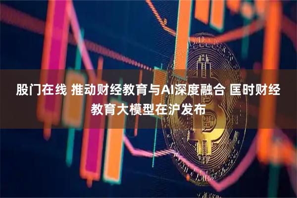 股门在线 推动财经教育与AI深度融合 匡时财经教育大模型在沪发布
