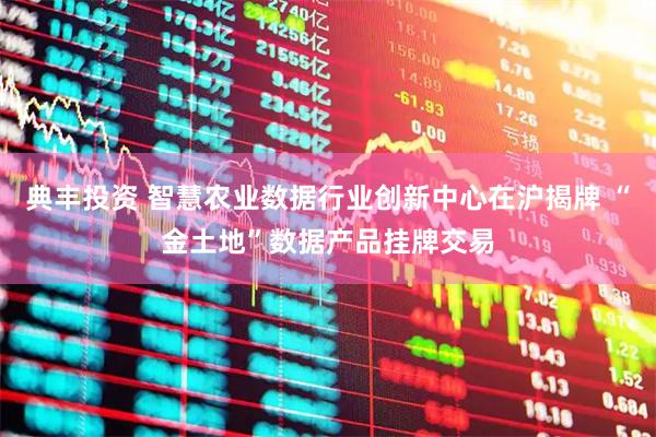 典丰投资 智慧农业数据行业创新中心在沪揭牌 “金土地”数据产品挂牌交易