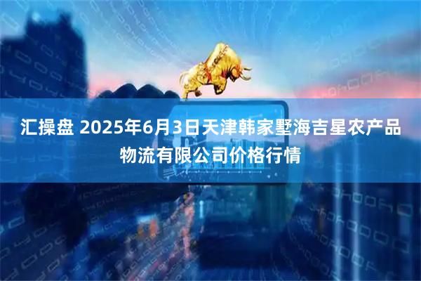 汇操盘 2025年6月3日天津韩家墅海吉星农产品物流有限公司价格行情