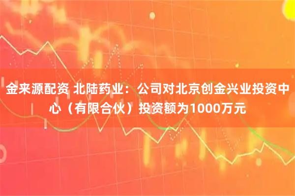 金来源配资 北陆药业：公司对北京创金兴业投资中心（有限合伙）投资额为1000万元