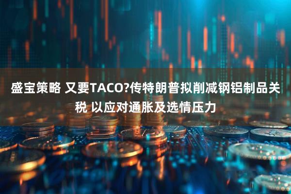 盛宝策略 又要TACO?传特朗普拟削减钢铝制品关税 以应对通胀及选情压力