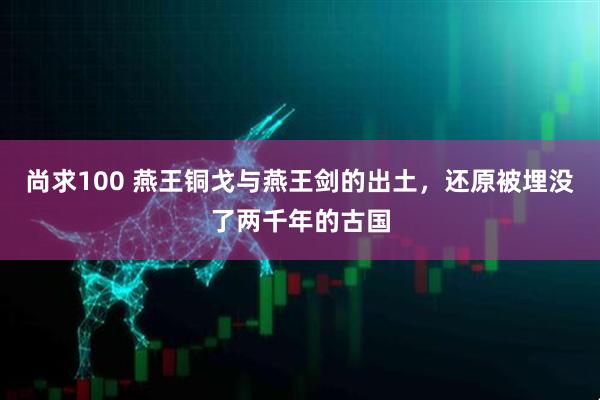 尚求100 燕王铜戈与燕王剑的出土，还原被埋没了两千年的古国