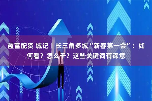 盈富配资 城记丨长三角多城“新春第一会”：如何看？怎么干？这些关键词有深意